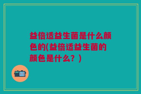 益倍适益生菌是什么颜色的(益倍适益生菌的颜色是什么?) 益倍适益生菌是什么颜色的(益倍适益生菌的颜色是什么?)