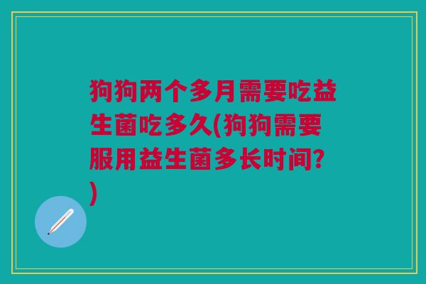 狗狗两个多月需要吃益生菌吃多久(狗狗需要服用益生菌多长时间?)