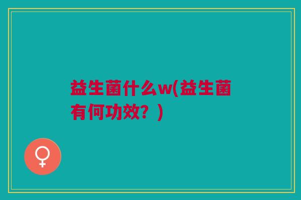 益生菌什么w(益生菌有何功效?) 益生菌什么w(益生菌有何功效?)