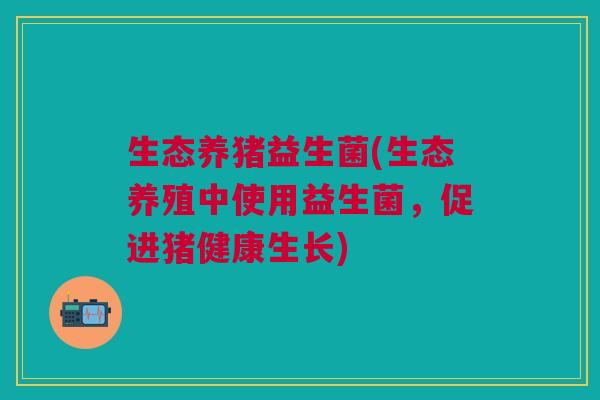 生态养猪益生菌(生态养殖中使用益生菌,促进猪健康生长) 生态养猪益生菌(生态养殖中使用益生菌,促进猪健康生长)