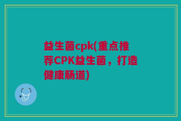 益生菌cpk(重点推荐CPK益生菌,打造健康肠道)