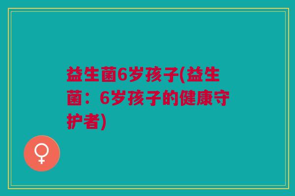 益生菌6岁孩子(益生菌:6岁孩子的健康守护者)
