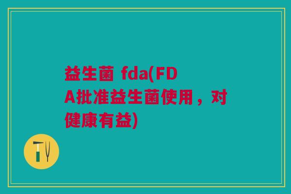 益生菌 fda(FDA批准益生菌使用,对健康有益) 益生菌 fda(FDA批准益生菌使用,对健康有益)