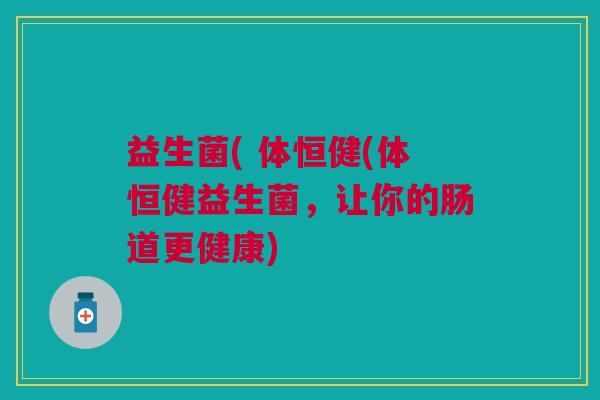 益生菌( 体恒健(体恒健益生菌,让你的肠道更健康) 益生菌( 体恒健(体恒健益生菌,让你的肠道更健康)