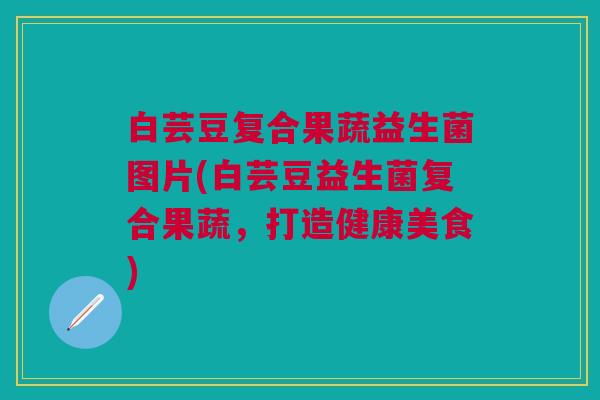 白芸豆复合果蔬益生菌图片(白芸豆益生菌复合果蔬,打造健康美食) 白芸豆复合果蔬益生菌图片(白芸豆益生菌复合果蔬,打造健康美食)