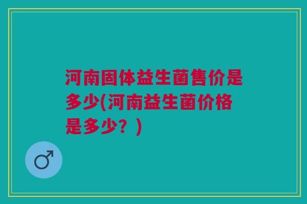 河南固体益生菌售价是多少(河南益生菌价格是多少？)
