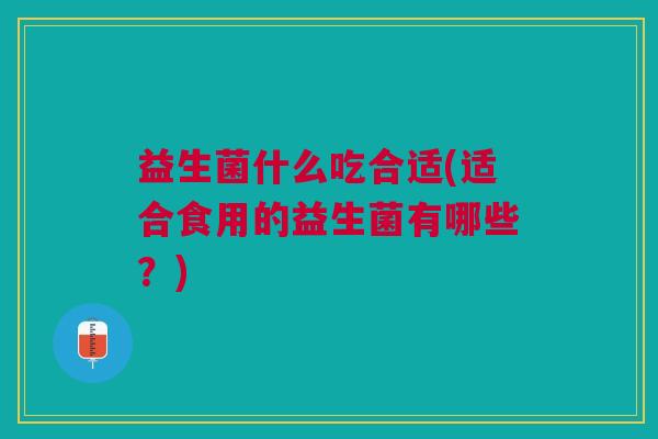益生菌什么吃合适(适合食用的益生菌有哪些?)