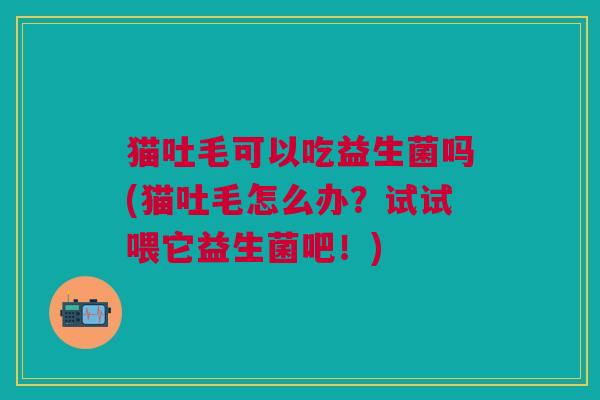 猫吐毛可以吃益生菌吗(猫吐毛怎么办?试试喂它益生菌吧!)