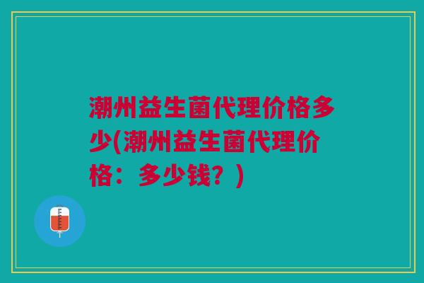 潮州益生菌代理价格多少(潮州益生菌代理价格:多少钱?) 潮州益生菌代理价格多少(潮州益生菌代理价格:多少钱?)