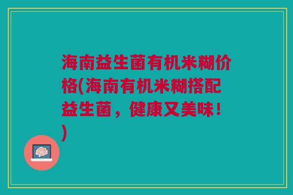 海南益生菌有机米糊价格(海南有机米糊搭配益生菌，健康又美味！)