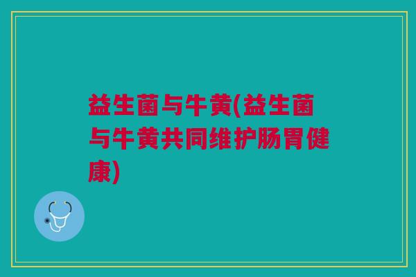 益生菌与牛黄(益生菌与牛黄共同维护肠胃健康) 益生菌与牛黄(益生菌与牛黄共同维护肠胃健康)