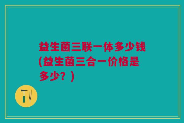 益生菌三联一体多少钱(益生菌三合一价格是多少?)
