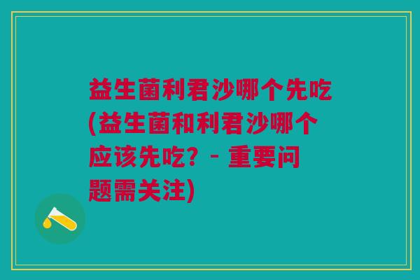 益生菌利君沙哪个先吃(益生菌和利君沙哪个应该先吃?- 重要问题需关注)
