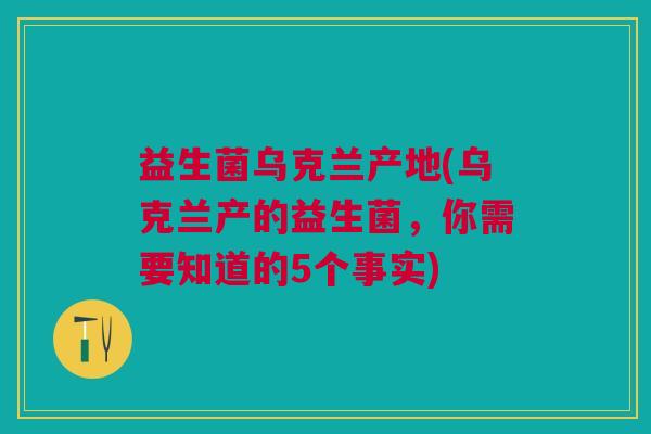 益生菌乌克兰产地(乌克兰产的益生菌,你需要知道的5个事实) 益生菌乌克兰产地(乌克兰产的益生菌,你需要知道的5个事实)