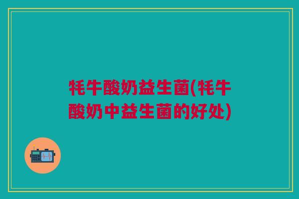 牦牛酸奶益生菌(牦牛酸奶中益生菌的好处)