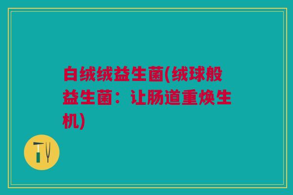 白绒绒益生菌(绒球般益生菌:让肠道重焕生机) 白绒绒益生菌(绒球般益生菌:让肠道重焕生机)
