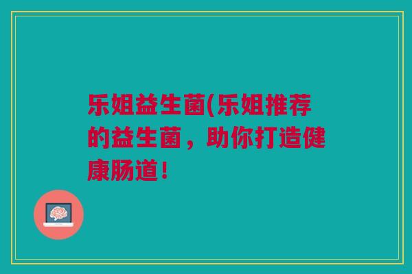 乐姐益生菌(乐姐推荐的益生菌,助你打造健康肠道! 乐姐益生菌(乐姐推荐的益生菌,助你打造健康肠道!