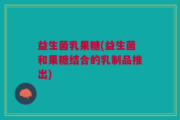 益生菌乳果糖(益生菌和果糖结合的乳制品推出) 益生菌乳果糖(益生菌和果糖结合的乳制品推出)