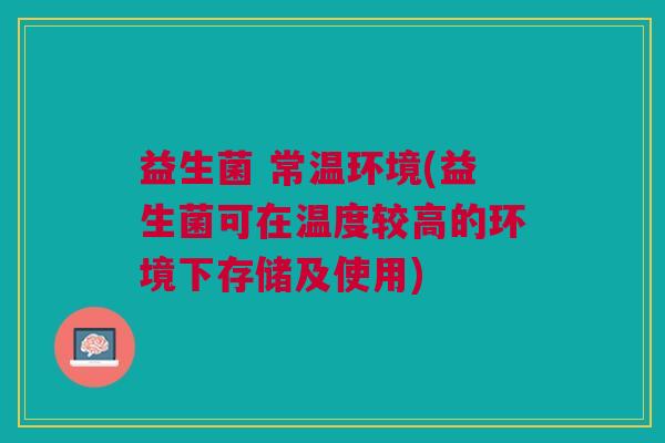 益生菌 常温环境(益生菌可在温度较高的环境下存储及使用) 益生菌 常温环境(益生菌可在温度较高的环境下存储及使用)