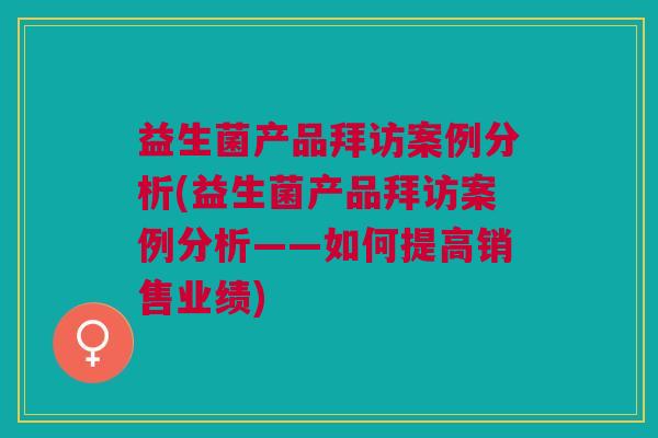 益生菌产品拜访案例分析(益生菌产品拜访案例分析——如何提高销售业绩) 益生菌产品拜访案例分析(益生菌产品拜访案例分析——如何提高销售业绩)