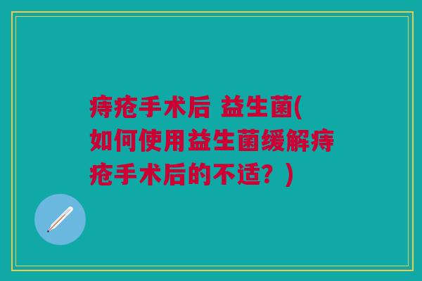 痔疮手术后 益生菌(如何使用益生菌缓解痔疮手术后的不适?)
