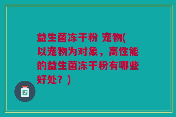 益生菌冻干粉 宠物(以宠物为对象，高性能的益生菌冻干粉有哪些好处？)