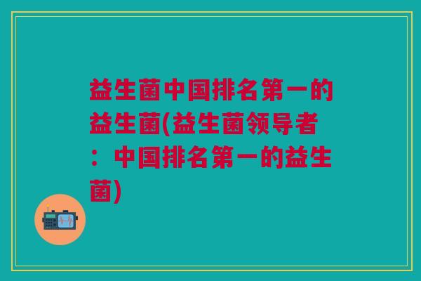 益生菌中国排名第一的益生菌(益生菌领导者:中国排名第一的益生菌)