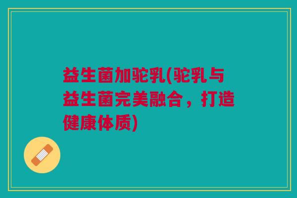 益生菌加驼乳(驼乳与益生菌完美融合,打造健康体质)