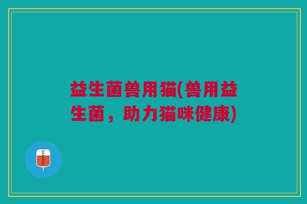 益生菌兽用猫(兽用益生菌,助力猫咪健康) 益生菌兽用猫(兽用益生菌,助力猫咪健康)