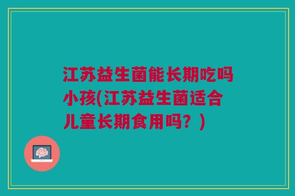 江苏益生菌能长期吃吗小孩(江苏益生菌适合儿童长期食用吗？)