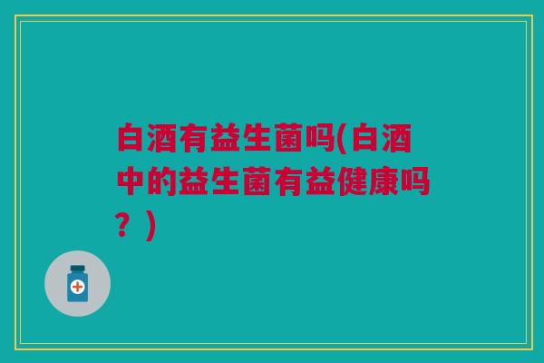 白酒有益生菌吗(白酒中的益生菌有益健康吗?) 白酒有益生菌吗(白酒中的益生菌有益健康吗?)