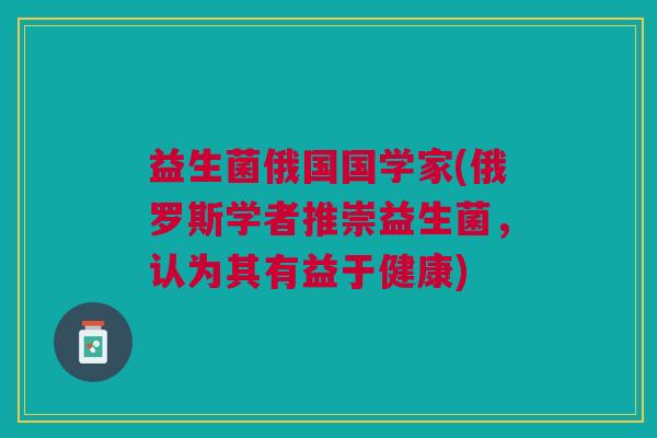 益生菌俄国国学家(俄罗斯学者推崇益生菌,认为其有益于健康)