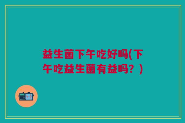 益生菌下午吃好吗(下午吃益生菌有益吗?)