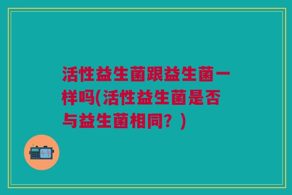 活性益生菌跟益生菌一样吗(活性益生菌是否与益生菌相同？)