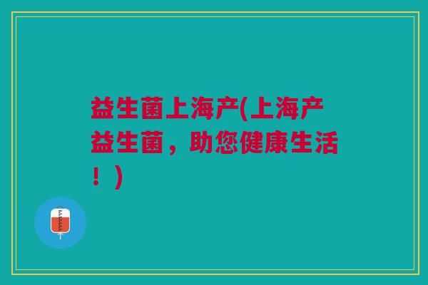 益生菌上海产(上海产益生菌,助您健康生活!) 益生菌上海产(上海产益生菌,助您健康生活!)