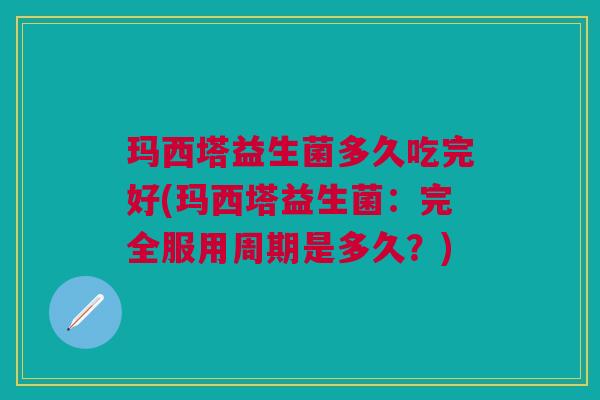 玛西塔益生菌多久吃完好(玛西塔益生菌:完全服用周期是多久?) 玛西塔益生菌多久吃完好(玛西塔益生菌:完全服用周期是多久?)