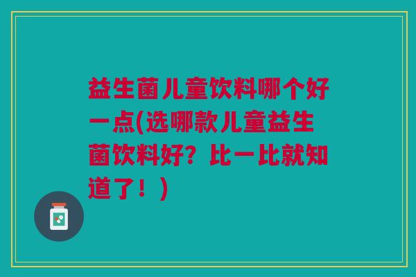 益生菌儿童饮料哪个好一点(选哪款儿童益生菌饮料好?比一比就知道了!) 益生菌儿童饮料哪个好一点(选哪款儿童益生菌饮料好?比一比就知道了!)