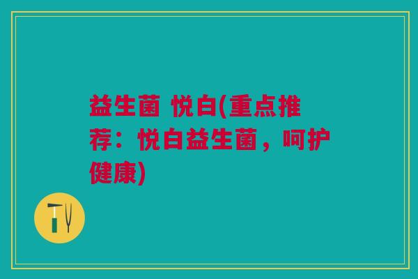 益生菌 悦白(重点推荐：悦白益生菌，呵护健康)