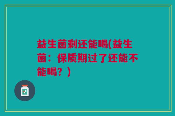 益生菌剩还能喝(益生菌:保质期过了还能不能喝?) 益生菌剩还能喝(益生菌:保质期过了还能不能喝?)