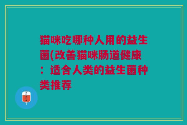 猫咪吃哪种人用的益生菌(改善猫咪肠道健康:适合人类的益生菌种类推荐 猫咪吃哪种人用的益生菌(改善猫咪肠道健康:适合人类的益生菌种类推荐