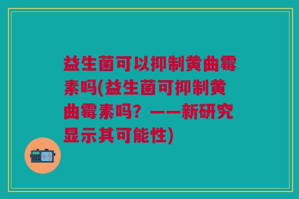 益生菌可以抑制黄曲霉素吗(益生菌可抑制黄曲霉素吗?——新研究显示其可能性)