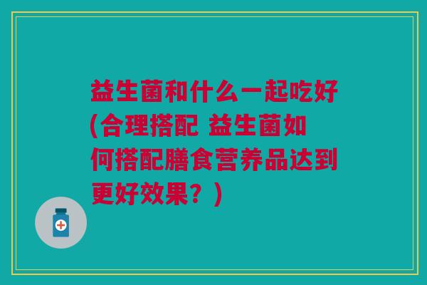 益生菌和什么一起吃好(合理搭配 益生菌如何搭配膳食营养品达到更好效果？)