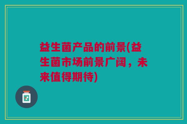 益生菌产品的前景(益生菌市场前景广阔,未来值得期待)