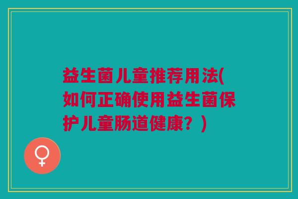 益生菌儿童推荐用法(如何正确使用益生菌保护儿童肠道健康?)