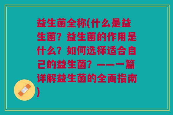 益生菌全称(什么是益生菌?益生菌的作用是什么?如何选择适合自己的益生菌?——一篇详解益生菌的全面指南)