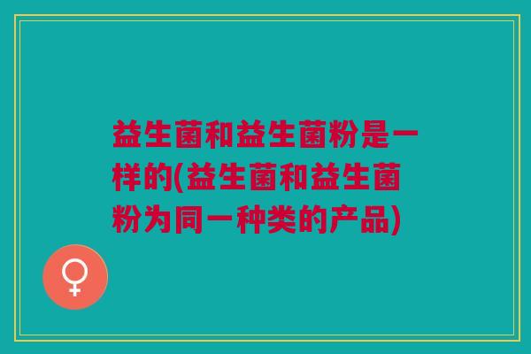 益生菌和益生菌粉是一样的(益生菌和益生菌粉为同一种类的产品)