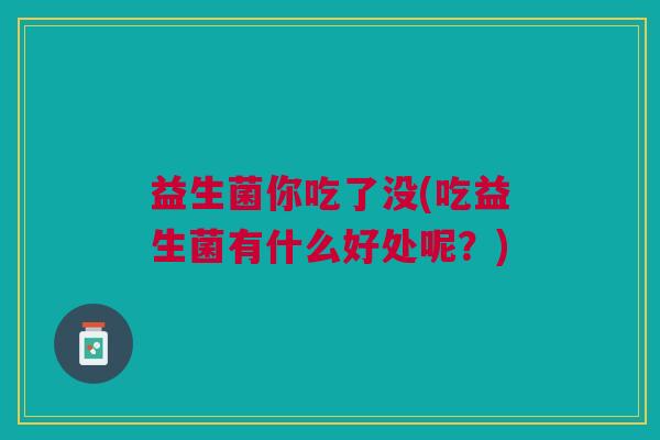 益生菌你吃了没(吃益生菌有什么好处呢?) 益生菌你吃了没(吃益生菌有什么好处呢?)