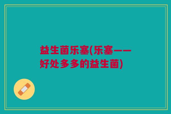 益生菌乐塞(乐塞——好处多多的益生菌) 益生菌乐塞(乐塞——好处多多的益生菌)