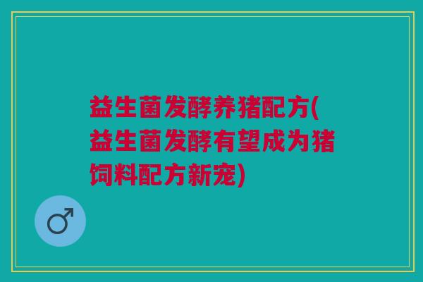 益生菌发酵养猪配方(益生菌发酵有望成为猪饲料配方新宠)