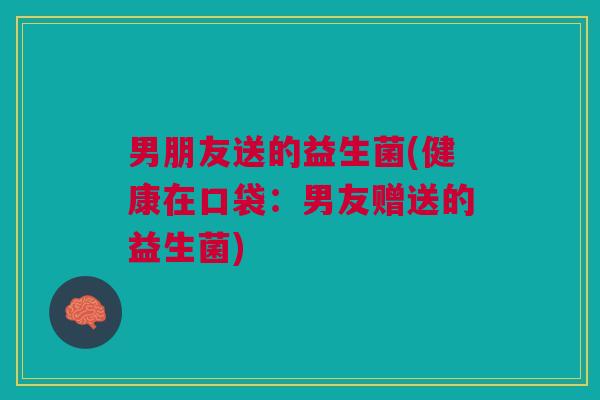 男朋友送的益生菌(健康在口袋：男友赠送的益生菌)